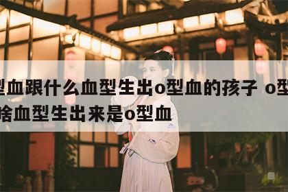 o型血跟什么血型生出o型血的孩子 o型血和啥血型生出来是o型血