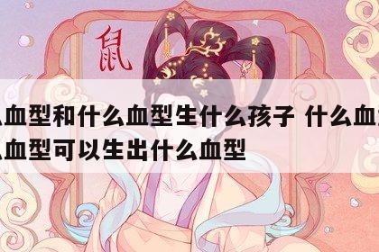 什么血型和什么血型生什么孩子 什么血型和什么血型可以生出什么血型