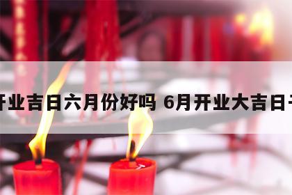 开业吉日六月份好吗 6月开业大吉日子