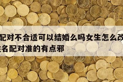 姓名配对不合适可以结婚么吗女生怎么改变性格 姓名配对准的有点邪