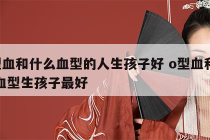 o型血和什么血型的人生孩子好 o型血和什么血型生孩子最好