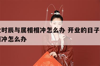 开业时辰与属相相冲怎么办 开业的日子与属相相冲怎么办