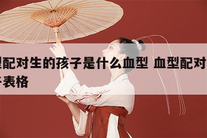 血型配对生的孩子是什么血型 血型配对生出孩子表格