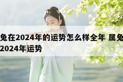 属兔在2024年的运势怎么样全年 属兔的人2024年运势