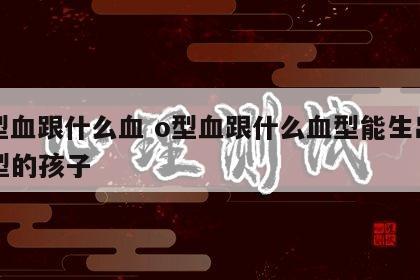 o型血跟什么血 o型血跟什么血型能生出ab型的孩子