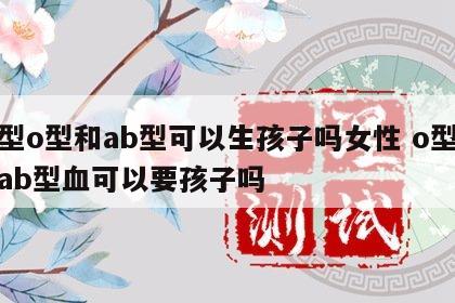血型o型和ab型可以生孩子吗女性 o型血和ab型血可以要孩子吗