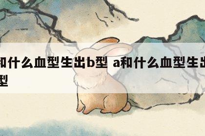 a和什么血型生出b型 a和什么血型生出ab型