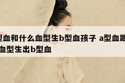 a型血和什么血型生b型血孩子 a型血跟什么血型生出b型血