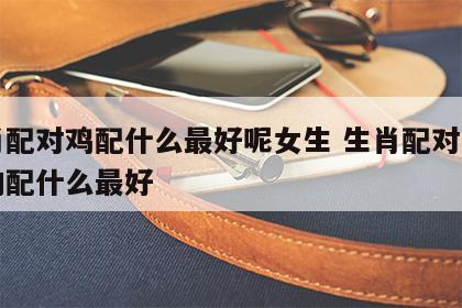 生肖配对鸡配什么最好呢女生 生肖配对表属鸡的配什么最好