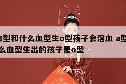 a血型和什么血型生o型孩子会溶血 a型和什么血型生出的孩子是o型