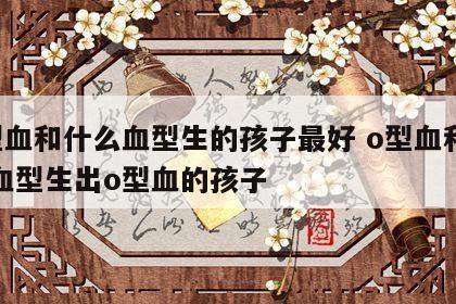 o型血和什么血型生的孩子最好 o型血和什么血型生出o型血的孩子