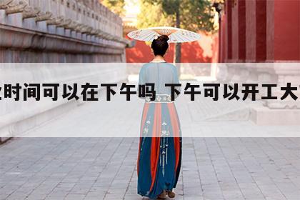 开业时间可以在下午吗 下午可以开工大吉好吗