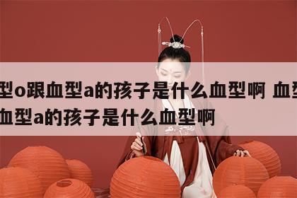 血型o跟血型a的孩子是什么血型啊 血型o跟血型a的孩子是什么血型啊