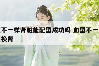 血型不一样肾脏能配型成功吗 血型不一样能不能换肾