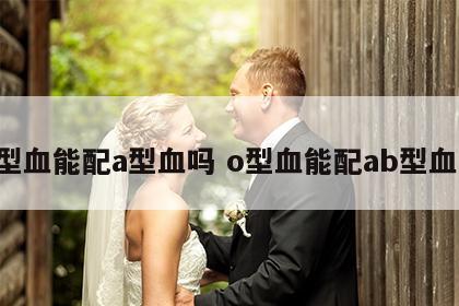 o型血能配a型血吗 o型血能配ab型血吗