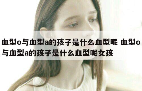 血型o与血型a的孩子是什么血型呢 血型o与血型a的孩子是什么血型呢女孩