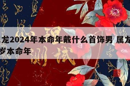 属龙2024年本命年戴什么首饰男 属龙24岁本命年