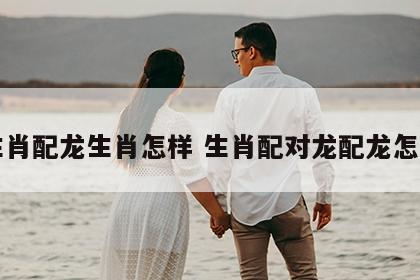 龙生肖配龙生肖怎样 生肖配对龙配龙怎么样