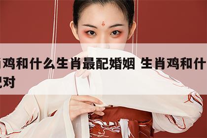 生肖鸡和什么生肖最配婚姻 生肖鸡和什么生肖配对