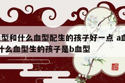 a血型和什么血型配生的孩子好一点 a血型和什么血型生的孩子是b血型