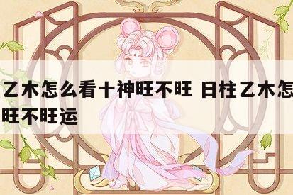 日柱乙木怎么看十神旺不旺 日柱乙木怎么看十神旺不旺运