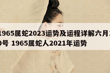 1965属蛇2023运势及运程详解六月10号 1965属蛇人2021年运势