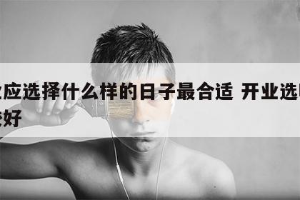 开业应选择什么样的日子最合适 开业选哪天比较好