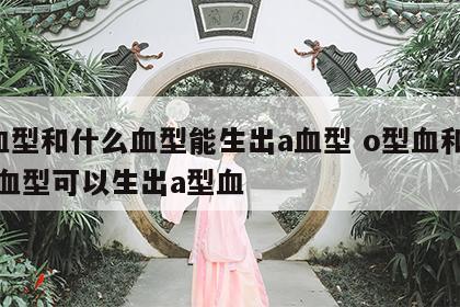 o血型和什么血型能生出a血型 o型血和什么血型可以生出a型血