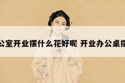 办公室开业摆什么花好呢 开业办公桌摆件
