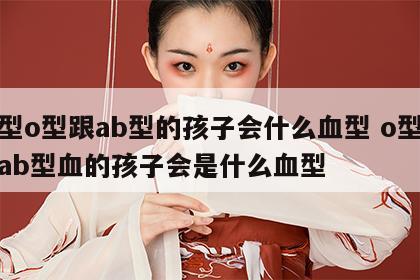 血型o型跟ab型的孩子会什么血型 o型血和ab型血的孩子会是什么血型