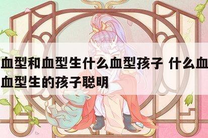 什么血型和血型生什么血型孩子 什么血型和什么血型生的孩子聪明