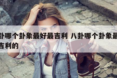 八卦哪个卦象最好最吉利 八卦哪个卦象最好最吉利的