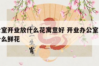 办公室开业放什么花寓意好 开业办公室桌上放什么鲜花