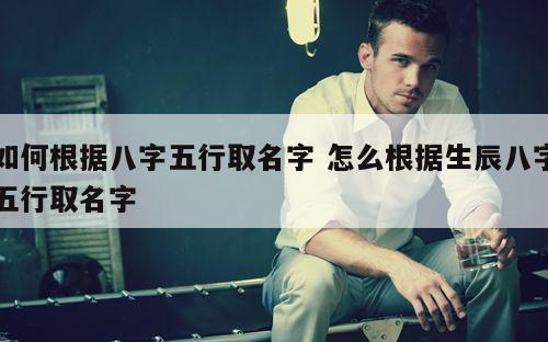 如何根据八字五行取名字 怎么根据生辰八字五行取名字