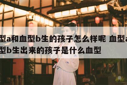 血型a和血型b生的孩子怎么样呢 血型a和血型b生出来的孩子是什么血型