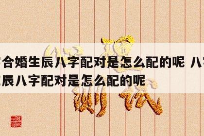 八字合婚生辰八字配对是怎么配的呢 八字合婚生辰八字配对是怎么配的呢