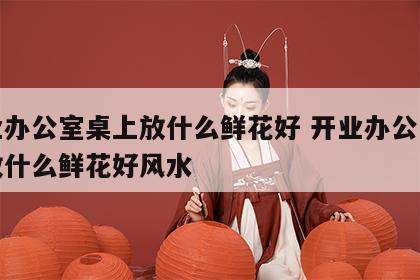 开业办公室桌上放什么鲜花好 开业办公室桌上放什么鲜花好风水