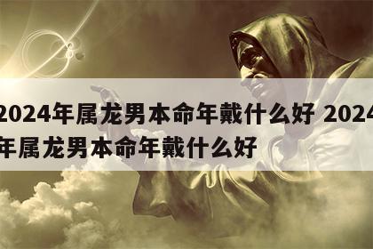 2024年属龙男本命年戴什么好 2024年属龙男本命年戴什么好