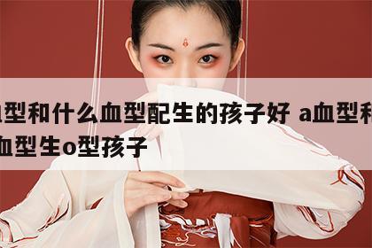 a血型和什么血型配生的孩子好 a血型和什么血型生o型孩子