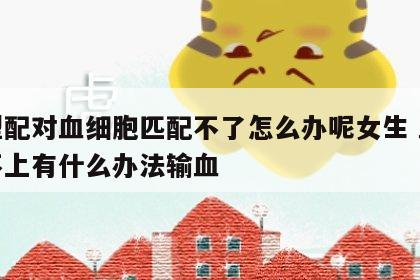 血型配对血细胞匹配不了怎么办呢女生 血型配不上有什么办法输血