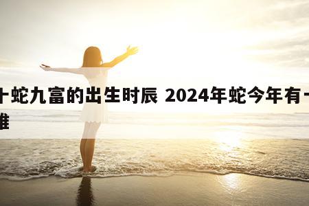 十蛇九富的出生时辰 2024年蛇今年有一难