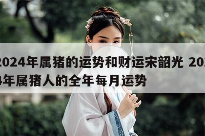 2024年属猪的运势和财运宋韶光 2024年属猪人的全年每月运势