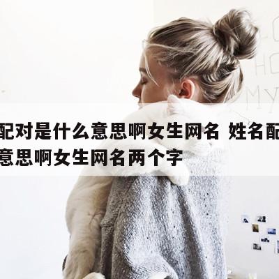 姓名配对是什么意思啊女生网名 姓名配对是什么意思啊女生网名两个字