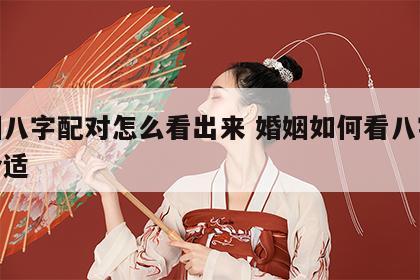 婚姻八字配对怎么看出来 婚姻如何看八字合不合适