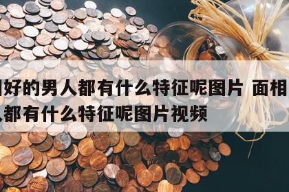 面相好的男人都有什么特征呢图片 面相好的男人都有什么特征呢图片视频
