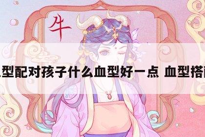 血型配对孩子什么血型好一点 血型搭配