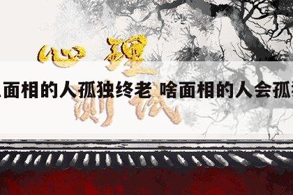 什么面相的人孤独终老 啥面相的人会孤独终老