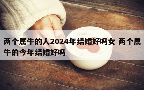 两个属牛的人2024年结婚好吗女 两个属牛的今年结婚好吗