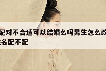 姓名配对不合适可以结婚么吗男生怎么改变命运 姓名配不配