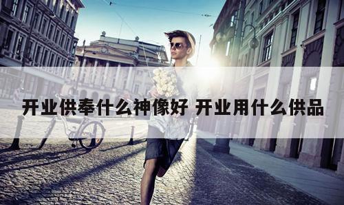 开业供奉什么神像好 开业用什么供品